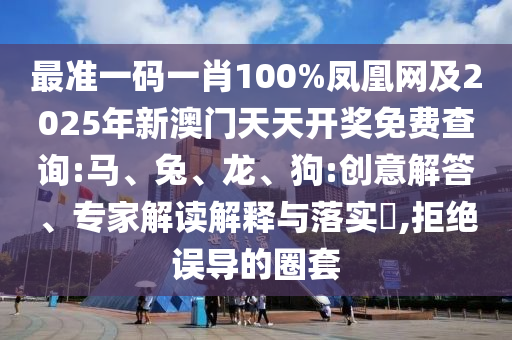 最准一码一肖100%凤凰网及2025年新澳门天天开奖免费查询:马、兔、龙、狗:创意解答、专家解读解释与落实,拒绝误导的圈套